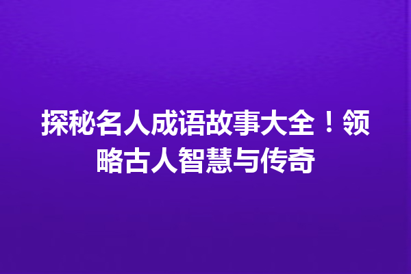探秘名人成语故事大全!领略古人智慧与传奇 一