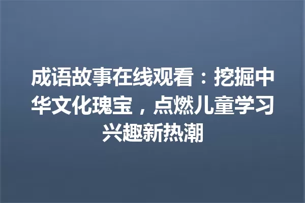 成语故事在线观看:挖掘中华文化瑰宝,点燃儿童学习兴趣新热潮 一