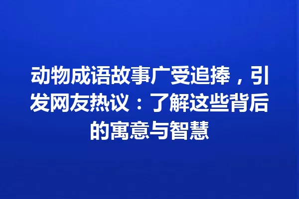 动物成语故事广受追捧,引发网友热议:了解这些背后的寓意与智慧 一