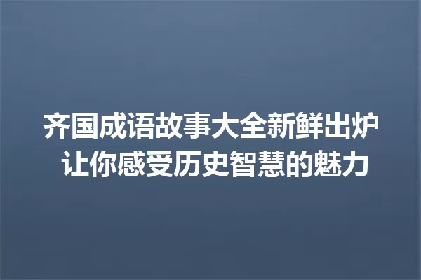 齐国成语故事大全新鲜出炉 让你感受历史智慧的魅力 一
