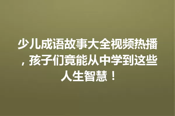 少儿成语故事大全视频热播,孩子们竟能从中学到这些人生智慧! 一