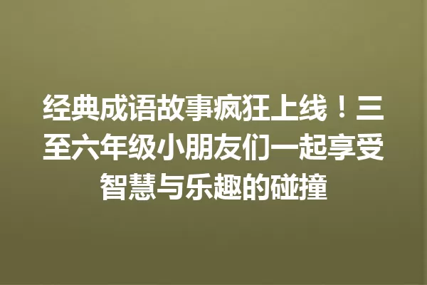 经典成语故事疯狂上线!三至六年级小朋友们一起享受智慧与乐趣的碰撞 一
