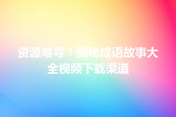 资源难寻!揭秘成语故事大全视频下载渠道 一