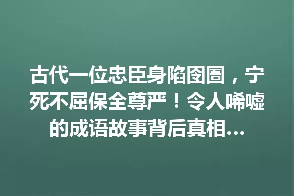 古代一位忠臣身陷囹圄,宁死不屈保全尊严!令人唏嘘的成语故事背后真相… 一