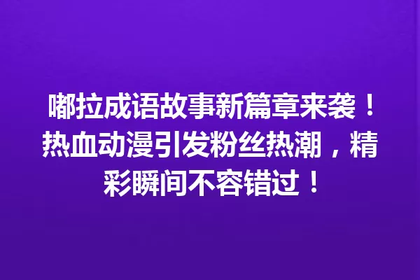 嘟拉成语故事新篇章来袭!热血动漫引发粉丝热潮,精彩瞬间不容错过! 一