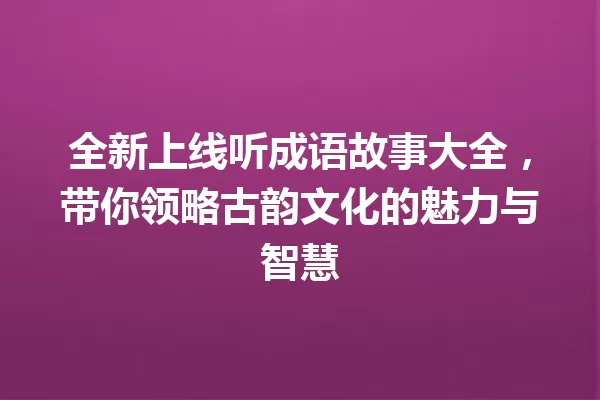 全新上线听成语故事大全,带你领略古韵文化的魅力与智慧 一