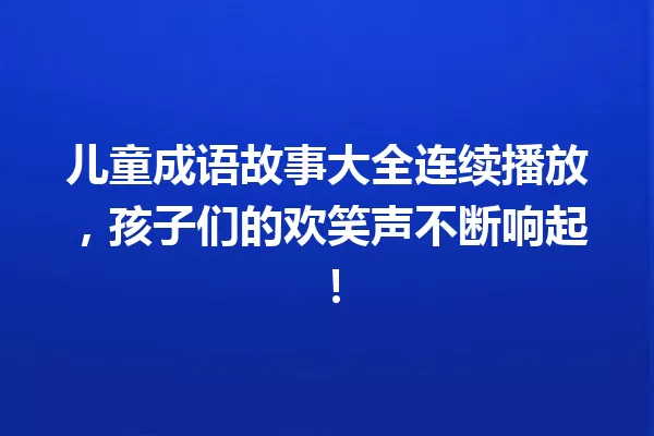 儿童成语故事大全连续播放,孩子们的欢笑声不断响起! 一