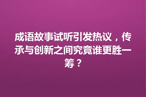 成语故事试听引发热议,传承与创新之间究竟谁更胜一筹? 一