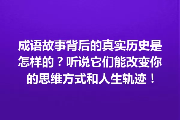 成语故事背后的真实历史是怎样的?听说它们能改变你的思维方式和人生轨迹! 一
