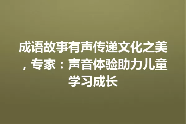 成语故事有声传递文化之美,专家:声音体验助力儿童学习成长 一