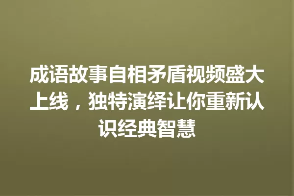 成语故事自相矛盾视频盛大上线,独特演绎让你重新认识经典智慧 一