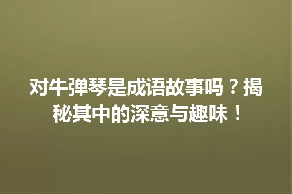 对牛弹琴是成语故事吗?揭秘其中的深意与趣味! 一