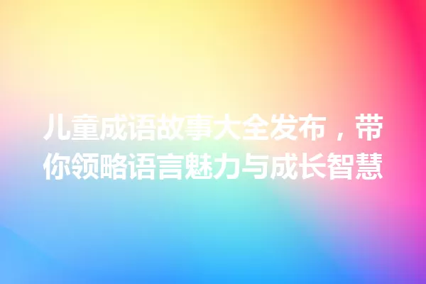 儿童成语故事大全发布,带你领略语言魅力与成长智慧 一