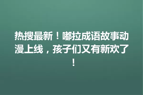 热搜最新!嘟拉成语故事动漫上线,孩子们又有新欢了! 一