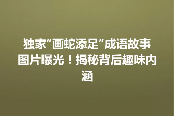 独家“画蛇添足”成语故事图片曝光!揭秘背后趣味内涵 一