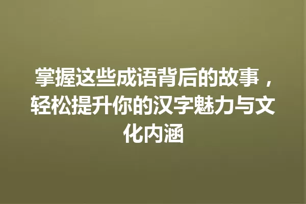 掌握这些成语背后的故事,轻松提升你的汉字魅力与文化内涵 一