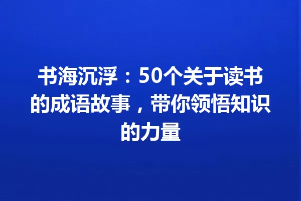 书海沉浮：50个关于读书的成语故事，带你领悟知识的力量 一