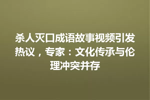杀人灭口成语故事视频引发热议,专家:文化传承与伦理冲突并存 一