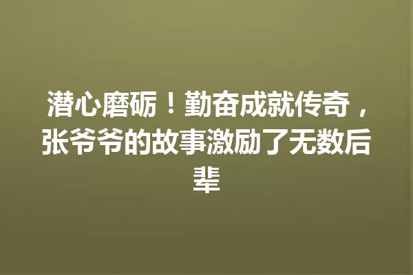 潜心磨砺!勤奋成就传奇,张爷爷的故事激励了无数后辈 一