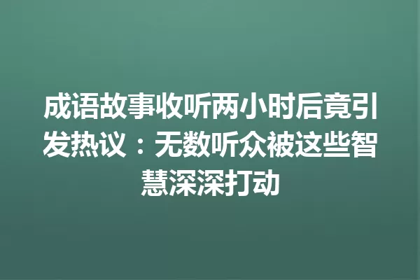 成语故事收听两小时后竟引发热议:无数听众被这些智慧深深打动 一