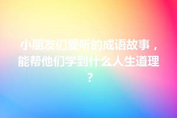 小朋友们爱听的成语故事,能帮他们学到什么人生道理? 一