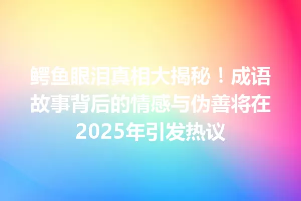 鳄鱼眼泪真相大揭秘!成语故事背后的情感与伪善将在2025年引发热议 一