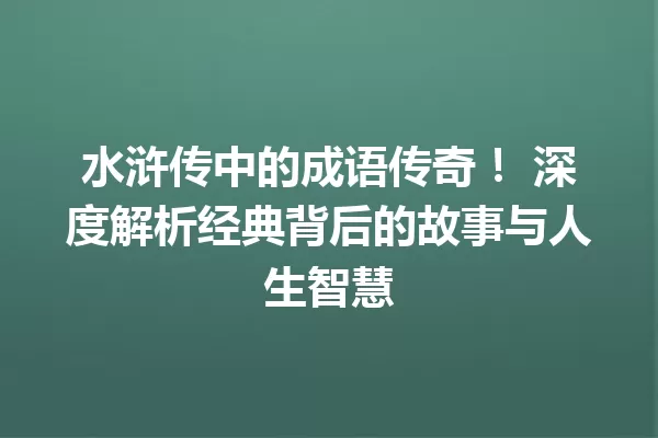 水浒传中的成语传奇！ 深度解析经典背后的故事与人生智慧 一