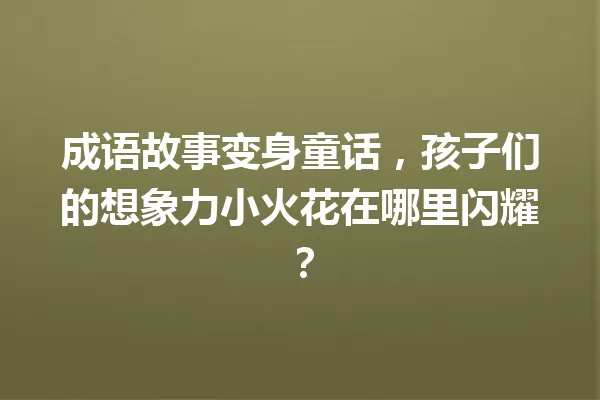 成语故事变身童话,孩子们的想象力小火花在哪里闪耀? 一