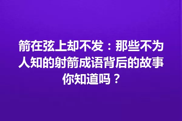 箭在弦上却不发：那些不为人知的射箭成语背后的故事你知道吗？ 一