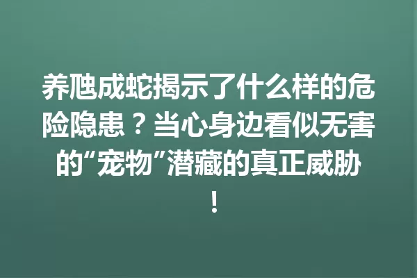 养虺成蛇揭示了什么样的危险隐患?当心身边看似无害的“宠物”潜藏的真正威胁! 一