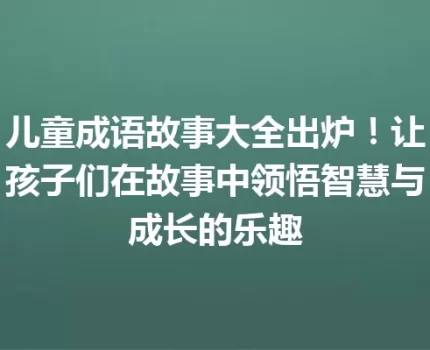 儿童成语故事大全出炉！让孩子们在故事中领悟智慧与成长的乐趣
