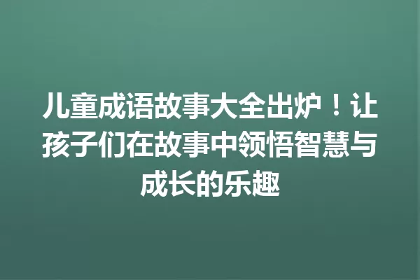 儿童成语故事大全出炉!让孩子们在故事中领悟智慧与成长的乐趣 一