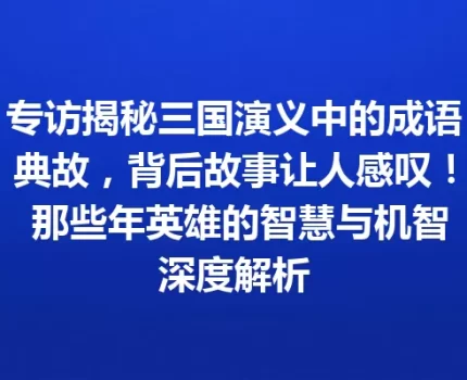 专访揭秘三国演义中的成语典故，背后故事让人感叹！ 那些年英雄的智慧与机智深度解析