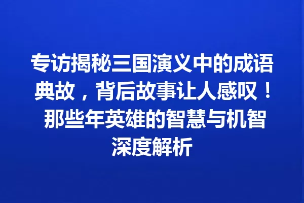 专访揭秘三国演义中的成语典故,背后故事让人感叹! 那些年英雄的智慧与机智深度解析 一