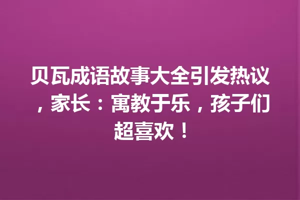 贝瓦成语故事大全引发热议,家长:寓教于乐,孩子们超喜欢! 一