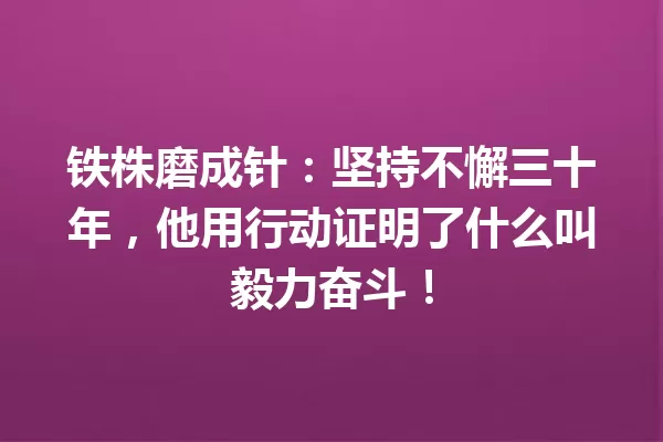 铁株磨成针:坚持不懈三十年,他用行动证明了什么叫毅力奋斗! 一