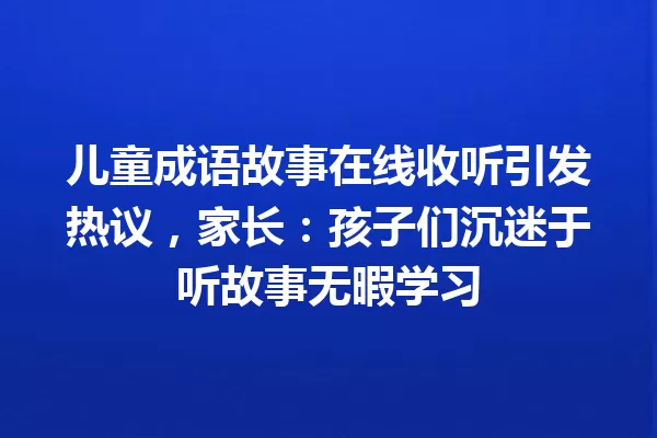 儿童成语故事在线收听引发热议,家长:孩子们沉迷于听故事无暇学习 一