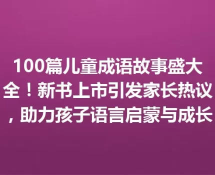 100篇儿童成语故事盛大全！新书上市引发家长热议，助力孩子语言启蒙与成长