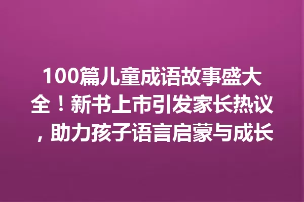 100篇儿童成语故事盛大全!新书上市引发家长热议,助力孩子语言启蒙与成长 一