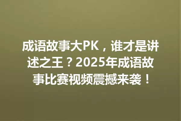 成语故事大PK,谁才是讲述之王?2025年成语故事比赛视频震撼来袭! 一