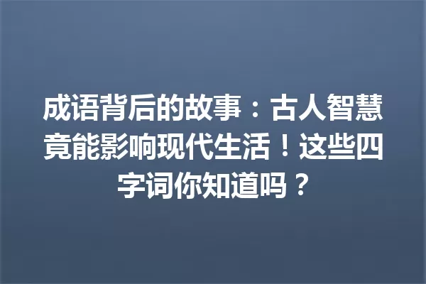 成语背后的故事:古人智慧竟能影响现代生活!这些四字词你知道吗? 一