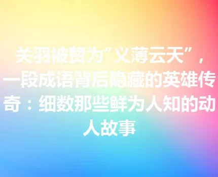 关羽被赞为“义薄云天”，一段成语背后隐藏的英雄传奇：细数那些鲜为人知的动人故事