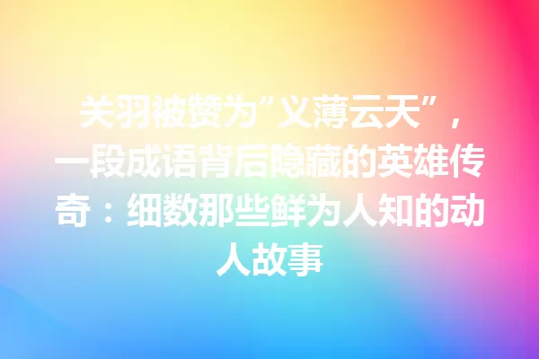 关羽被赞为“义薄云天”,一段成语背后隐藏的英雄传奇:细数那些鲜为人知的动人故事 一