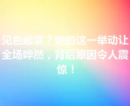 见色起意？她的这一举动让全场哗然，背后原因令人震惊！