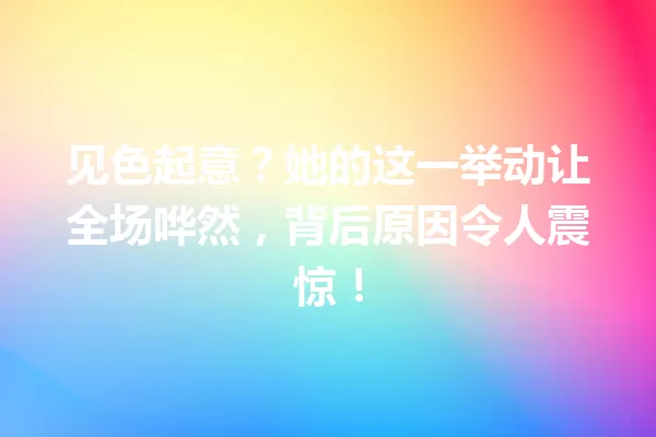 见色起意?她的这一举动让全场哗然,背后原因令人震惊! 一