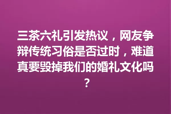 三茶六礼引发热议,网友争辩传统习俗是否过时,难道真要毁掉我们的婚礼文化吗? 一