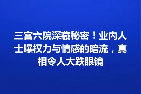 三宫六院深藏秘密!业内人士曝权力与情感的暗流,真相令人大跌眼镜 一