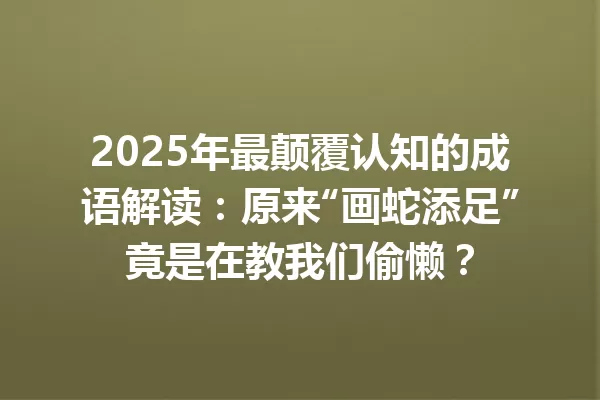 2025年最颠覆认知的成语解读:原来“画蛇添足”竟是在教我们偷懒? 一