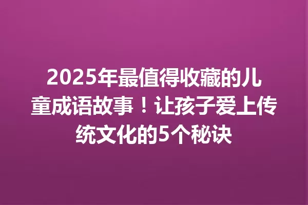 2025年最值得收藏的儿童成语故事!让孩子爱上传统文化的5个秘诀 一