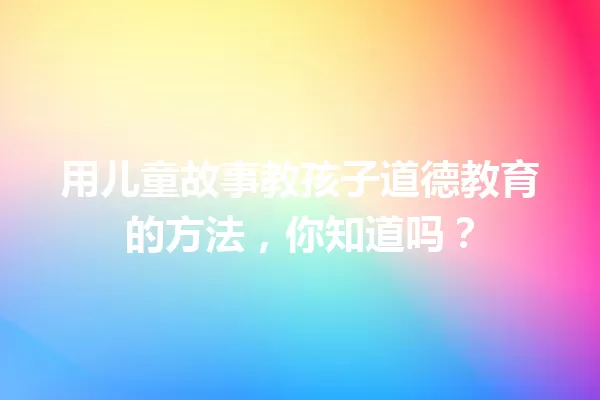 用儿童故事教孩子道德教育的方法，你知道吗？ 一